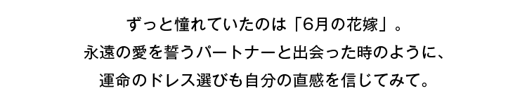 ずっと憧れていたのは「6月の花嫁」。永遠の愛を誓うパートナーと出会ったときのように、運命のドレス選びも自分の直感を信じてみて。