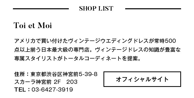 - SHOP LIST - Toi et Moi アメリカで買い付けたヴィンテージウェディングドレスが常時500点以上揃う日本最大級の専門店。ヴィンテージドレスの知識が豊富な専属スタイリストがトータルコーディネートを提案。住所:東京都渋谷区神宮前5-39-8スカーラ神宮前2F203 TEL:03-6427-3919