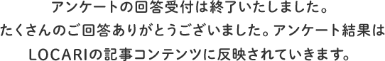 アンケートの回答受付は終了いたしました。たくさんのご回答ありがとうございました。アンケート結果はLOCARIの記事コンテンツに反映されていきます。