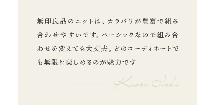 無印良品のニットは、カラバリが豊富で組み合わせやすいです。ベーシックなので組み合わせを変えても大丈夫。どのコーディネートでも無限に楽しめるのが魅力です。