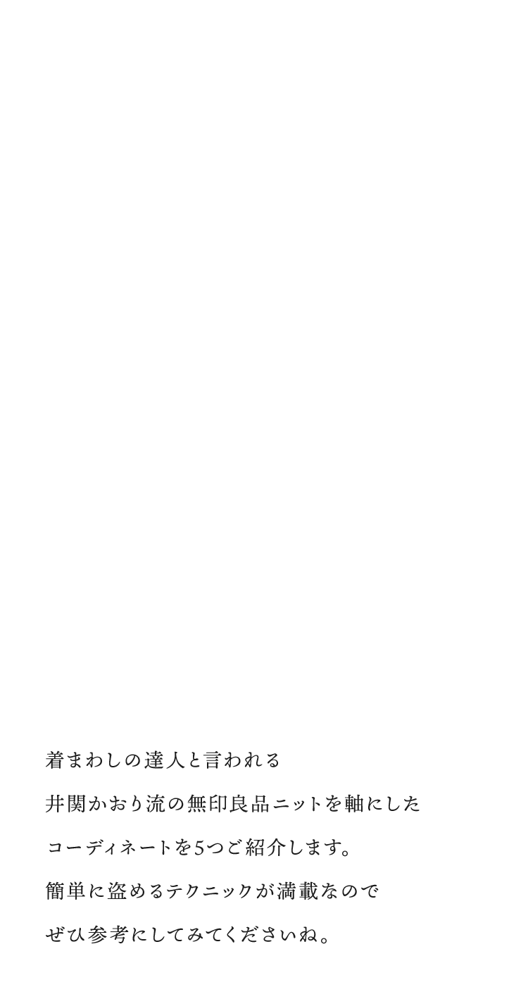 着まわしの達人と言われる井関かおり流の無印良品ニットを軸にしたコーディネートを5つご紹介します。簡単に盗めるテクニックが満載なのでぜひ参考にしてみてくださいね。