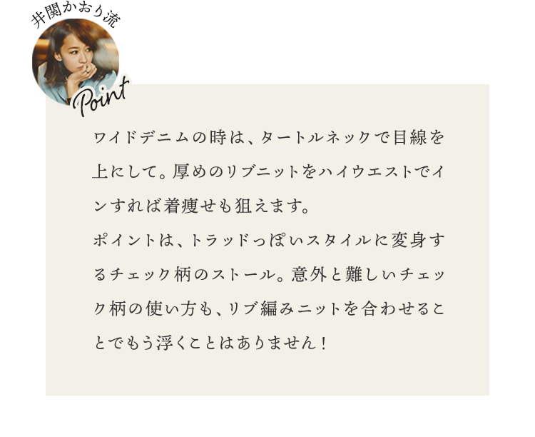 ワイドデニムの時は、タートルネックで目線を上にして。厚めのリブニットをハイウエストでインすれば着痩せも狙えます。ポイントは、トラッドっぽいスタイルに変身するチェック柄のストール。意外と難しいチェック柄の使い方も、リブ編みニットを合わせることでもう浮くことはありません！