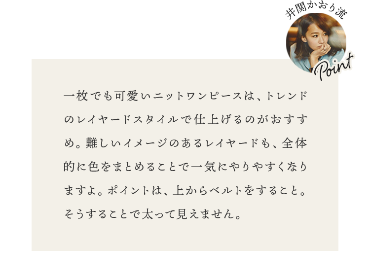 一枚でも可愛いニットワンピースは、トレンドのレイヤードスタイルで仕上げるのがおすすめ。難しいイメージのあるレイヤードも、全体的に色をまとめることで一気にやりやすくなりますよ。ポイントは、上からベルトをすること。そうすることで太って見えません。