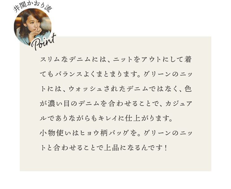 スリムなデニムには、ニットをアウトにして着てもバランスよくまとまります。グリーンのニットには、ウォッシュされたデニムではなく、色が濃い目のデニムを合わせることで、カジュアルでありながらもキレイに仕上がります。小物使いはヒョウ柄バッグを。グリーンのニットと合わせることで上品になるんです！