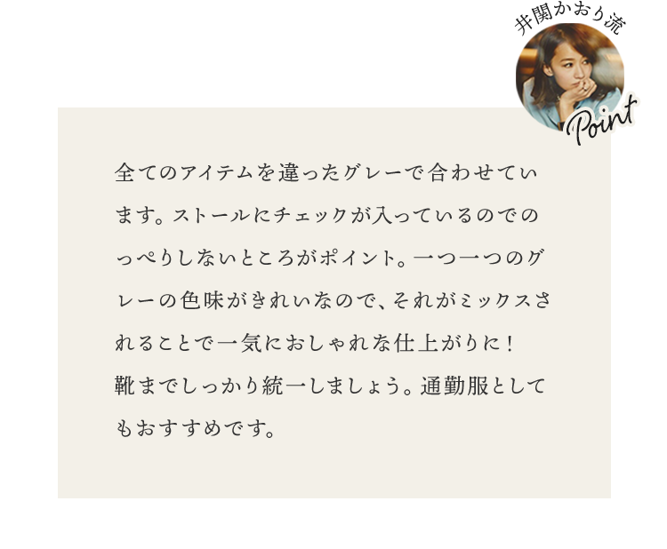全てのアイテムを違ったグレーで合わせています。ストールにチェックが入っているのでのっぺりしないところがポイント。一つ一つのグレーの色味がきれいなので、それがミックスされることで一気におしゃれな仕上がりに！　靴までしっかり統一しましょう。通勤服としてもおすすめです。