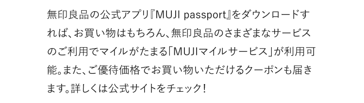 無印良品の公式アプリ『MUJI passport』をダウンロードすれば、お買い物はもちろん、無印良品のさまざまなサービスのご利用でマイルがたまる「MUJIマイルサービス」が利用可能。ご優待価格でお買い物いただけるクーポンも届きます。詳しくは公式サイトをチェック！