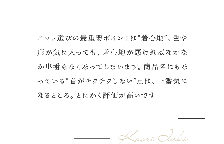 「ニット選びの最重要ポイントは“着心地”。色や形が気に入っても、着心地が悪ければなかなか出番もなくなってしまいます。商品名にもなっている“首がチクチクしない”点は、一番気になるところ。とにかく評価が高いです」（井関さん）