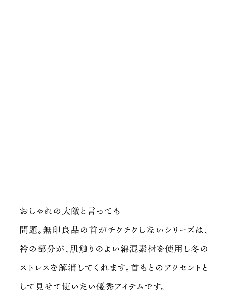おしゃれの大敵と言っても過言ではない「首チク」問題。無印良品の首がチクチクしないシリーズは、衿の部分が、肌触りのよい綿混素材を使用し冬のストレスを解消してくれます。首もとのアクセントとして見せて使いたい優秀アイテムです。