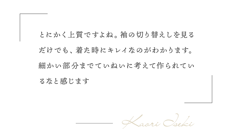 「とにかく上質ですよね。袖の切り替えしを見るだけでも、着た時にキレイなのがわかります。細かい部分までていねいに考えて作られているなと感じます」（井関さん）