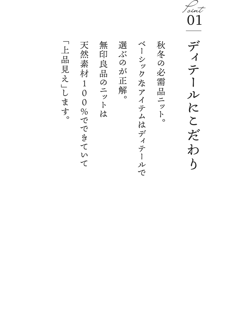 ①ディテールにこだわり／秋冬の必需品ニット。ベーシックなアイテムはディテールで選ぶのが正解。無印良品のニットは天然素材100％でできていて“上品見え”します。