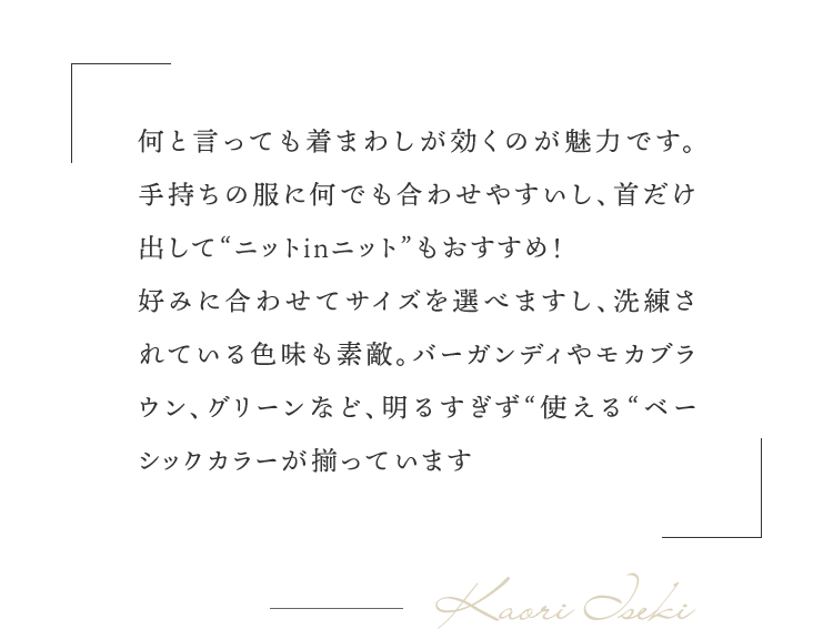 「何と言っても着まわしが効くのが魅力です。手持ちの服に何でも合わせやすいし、首だけ出して“ニットinニット”もおすすめ！好みに合わせてサイズを選べますし、洗練されている色味も素敵。バーガンディやモカブラウン、グリーンなど、明るすぎず“使える“ベーシックカラーが揃っています」（井関さん）