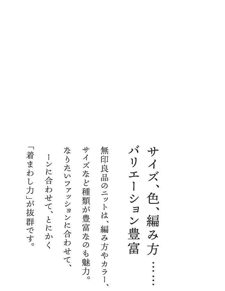 ②サイズ、色、編み方……バリエーション豊富／無印良品のニットは、編み方やカラー、サイズなど種類が豊富なのも魅力。なりたいファッションに合わせて、シーンに合わせて、とにかく“着まわし力”が抜群です。