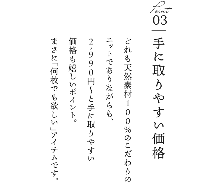③手に取りやすい価格／どれも天然素材100％のこだわりのニットでありながらも、2,990円〜と手に取りやすい価格も嬉しいポイント。まさに“何枚でも欲しい”アイテムです。