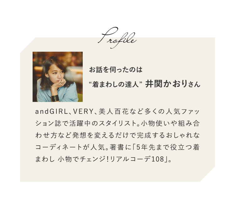 お話を伺ったのは“着まわしの達人”井関かおりさん。andGIRL、VERY、美人百花など多くの人気ファッション誌で活躍中のスタイリスト。小物使いや組み合わせ方など発想を変えるだけで完成するおしゃれなコーディネートが人気。著書に「5年先まで役立つ着まわし 小物でチェンジ！リアルコーデ108」