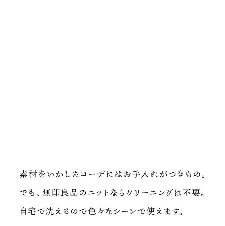 素材をいかしたコーデにはお手入れがつきもの。でも、無印良品のニットならクリーニングは不要。自宅で洗えるので色々なシーンで使えます。
