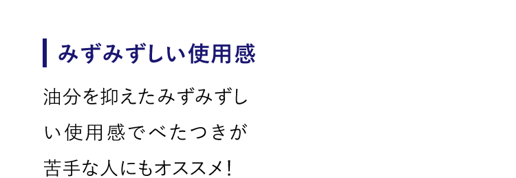 【みずみずしい使用感】油分を抑えたみずみずしい使用感でべたつきが苦手な人にもオススメ！