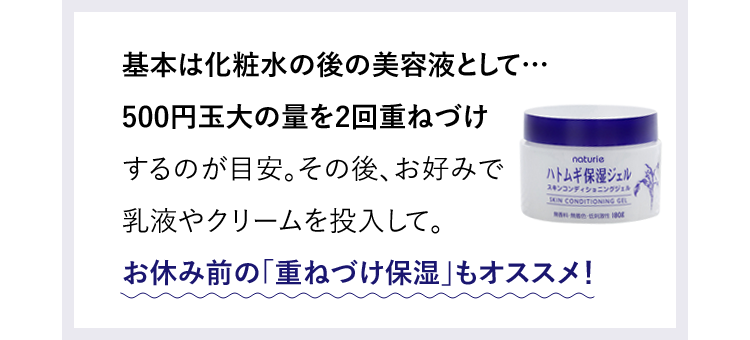 基本は化粧水の後の美容液として…500円玉大の量を2回重ねづけするのが目安。その後、お好みで乳液やクリームを投入して。お休み前の「重ねづけ保湿」もオススメ！