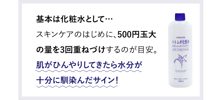 基本は化粧水として…スキンケアのはじめに、500円玉大の量を3回重ねづけするのが目安。肌がひんやりしてきたら水分が十分に馴染んだサイン！