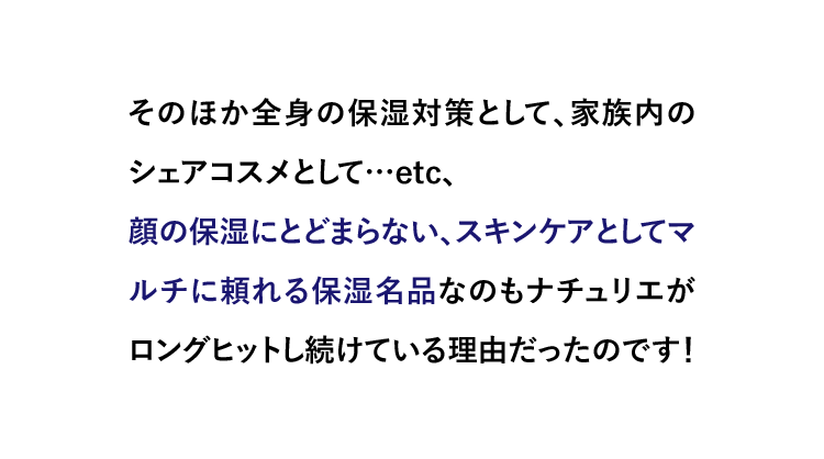 そのほか全身の保湿対策として、家族内のシェアコスメとして…etc、顔の保湿にとどまらない、スキンケアとしてマルチに頼れる保湿名品なのもナチュリエがロングヒットし続けている理由だったのです！