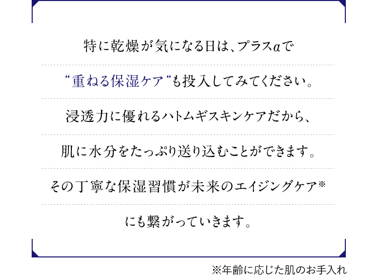 特に乾燥が気になる日は、プラスαで”重ねる保湿ケア”も投入してみてください。浸透力に優れるハトムギスキンケアだから、肌に水分をたっぷり送り込むことができます。その丁寧な保湿習慣が未来のエイジングケア(※)にも繋がっていきます。／※年齢に応じた肌のお手入れ