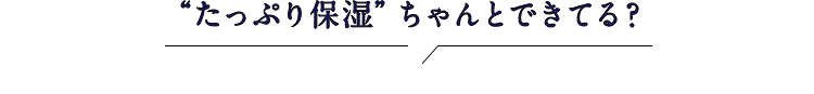 ”たっぷり保湿”ちゃんとできてる？