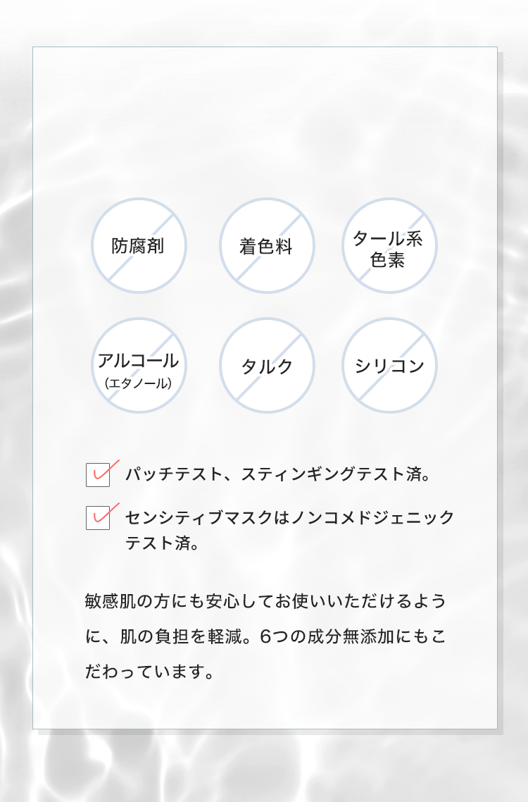 防腐剤/着色料/タール系/色素/アルコール（エタノール）/タルク/シリコン 敏感肌の方にも安心してお使いいただけるように、肌の負担を軽減。6つの成分無添加にもこだわっています。
