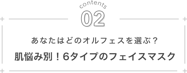 contents 02. あなたはどのオルフェスを選ぶ？ 肌悩み別！6タイプのフェイスマスク