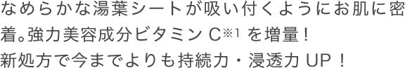 なめらかな湯葉シートが吸い付くようにお肌に密着。強力美容成分ビタミンCを増量！新処方で今までよりも持続力・浸透力UP！
