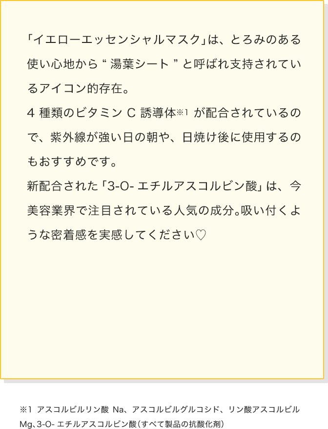 「イエローエッセンシャルマスク」は、とろみのある使い心地から“湯葉シート”と呼ばれ支持されているアイコン的存在。4種類のビタミンC誘導体が配合されているので、紫外線が強い日の朝や、日焼け後に使用するのもおすすめです。
