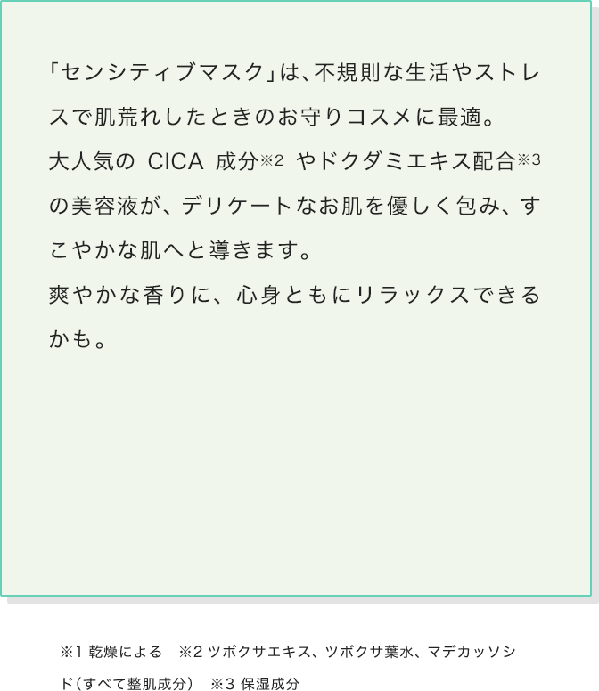 「センシティブマスク」は、不規則な生活やストレスで肌荒れしたときのお守りコスメに最適。大人気のCICA成分やドクダミエキス配合の美容液が、デリケートなお肌を優しく包み、すこやかな肌へと導きます。爽やかな香りに、心身ともにリラックスできるかも。