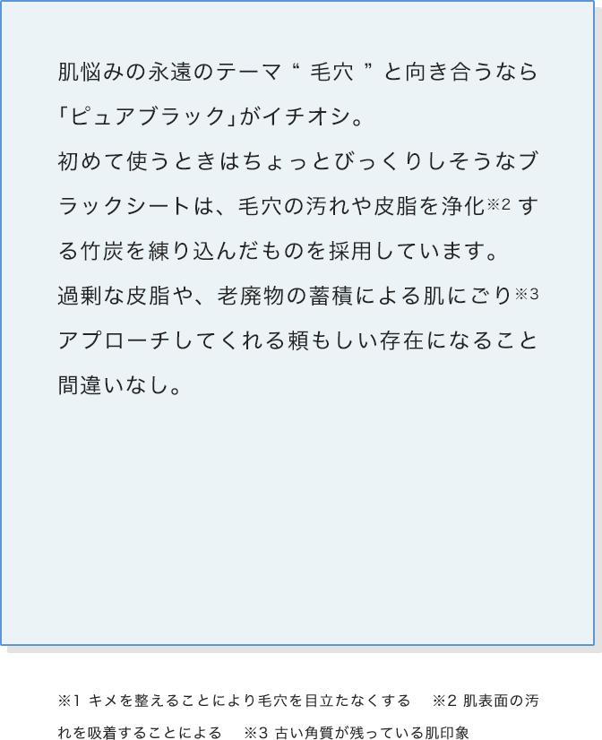肌悩みの永遠のテーマ“毛穴”と向き合うなら「ピュアブラック」がイチオシ。初めて使うときはちょっとびっくりしそうなブラックシートは、毛穴の汚れや皮脂を浄化する竹炭を練り込んだものを採用しています。過剰な皮脂や、老廃物の蓄積による肌にごりアプローチしてくれる頼もしい存在になること間違いなし。