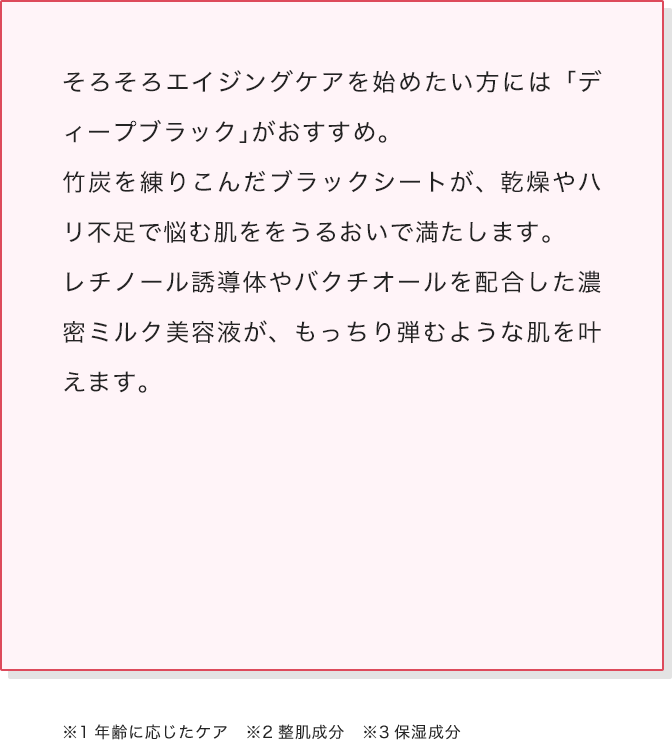 そろそろエイジングケアを始めたい方には「ディープブラック」がおすすめ。竹炭を練りこんだブラックシートが、乾燥やハリ不足で悩む肌ををうるおいで満たします。レチノール誘導体やバクチオールを配合した濃密ミルク美容液が、もっちり弾むような肌を叶えます。