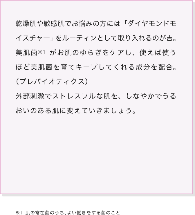 乾燥肌や敏感肌でお悩みの方には「ダイヤモンドモイスチャー」をルーティンとして取り入れるのが吉。美肌菌がお肌のゆらぎをケアし、使えば使うほど美肌菌を育てキープしてくれる成分を配合。（プレバイオティクス）外部刺激でストレスフルな肌を、しなやかでうるおいのある肌に変えていきましょう。
