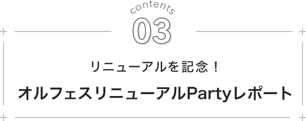 contents 03. リニューアルを記念！ オルフェスリニューアルPartyレポート