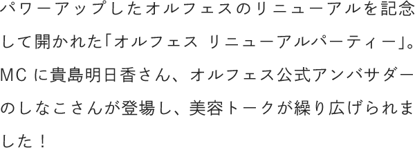 パワーアップしたオルフェスのリニューアルを記念して開かれた「オルフェス リニューアルパーティー」。MCに貴島明日香さん、オルフェス公式アンバサダーのしなこさんが登場し、美容トークが繰り広げられました！