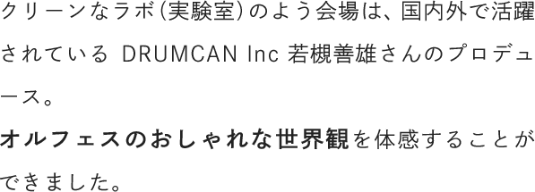 クリーンなラボ（実験室）のよう会場は、国内外で活躍されているDRUMCAN Inc 若槻善雄さんのプロデュース。オルフェスのおしゃれな世界観を体感することができました。