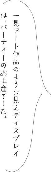 一見アート作品のように見えディスプレイは、パーティーのお土産でした。