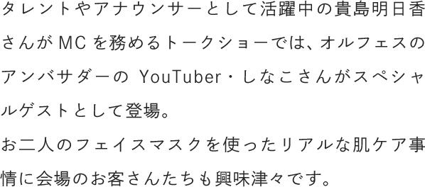 タレントやアナウンサーとして活躍中の貴島明日香さんがMCを務めるトークショーでは、オルフェスのアンバサダーのYouTuber・しなこさんがスペシャルゲストとして登場。お二人のフェイスマスクを使ったリアルな肌ケア事情に会場のお客さんたちも興味津々です。