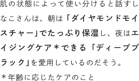 肌の状態によって使い分けると話すしなこさんは、朝は「ダイヤモンドモイスチャー」でたっぷり保湿し、夜はエイジングケアできる「ディープブラック」を愛用しているのだそう。