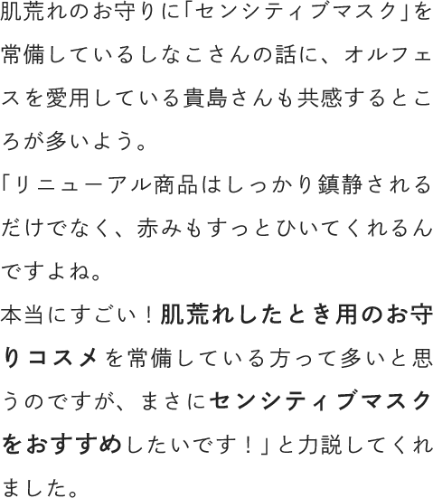肌荒れのお守りに「センシティブマスク」を常備しているしなこさんの話に、オルフェスを愛用している貴島さんも共感するところが多いよう。「リニューアル商品はしっかり鎮静されるだけでなく、赤みもすっとひいてくれるんですよね。本当にすごい！肌荒れしたとき用のお守りコスメを常備している方って多いと思うのですが、まさにセンシティブマスクをおすすめしたいです！」と力説してくれました。