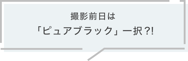 撮影前日は「ピュアブラック」一択?!