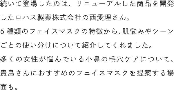 続いて登場したのは、リニューアルした商品を開発したロハス製薬株式会社の西愛理さん。6種類のフェイスマスクの特徴から、肌悩みやシーンごとの使い分けについて紹介してくれました。多くの女性が悩んでいる小鼻の毛穴ケアについて、貴島さんにおすすめのフェイスマスクを提案する場面も。
