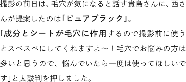 撮影の前日は、毛穴が気になると話す貴島さんに、西さんが提案したのは「ピュアブラック」。「成分とシートが毛穴に作用するので撮影前に使うとスベスベにしてくれますよ～！毛穴でお悩みの方は多いと思うので、悩んでいたら一度は使ってほしいです」と太鼓判を押しました。