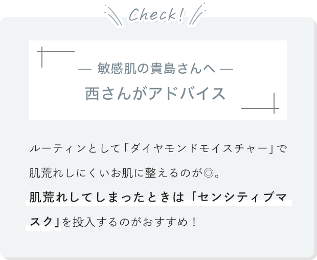 [敏感肌の貴島さんへ 西さんがアドバイス]ルーティンとして「ダイヤモンドモイスチャー」で肌荒れしにくいお肌に整えるのが◎。肌荒れしてしまったときは「センシティブマスク」を投入するのがおすすめ！