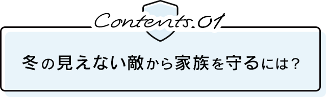 Contents.01 冬の見えない敵から家族を守るには？