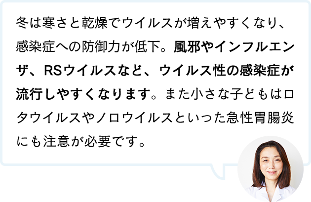 冬は寒さと乾燥でウイルスが増えやすくなり、感染症への防御力が低下。風邪やインフルエンザ、RSウイルスなど、ウイルス性の感染症が流行しやすくなります。また小さな子どもはロタウイルスやノロウイルスといった急性胃腸炎にも注意が必要です。
