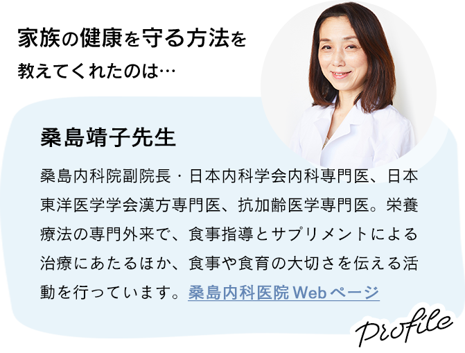 家族の健康を守る方法を教えてくれたのは、桑島靖子先生 〜 桑島内科院副院長・日本内科学会内科専門医、日本東洋医学学会漢方専門医、抗加齢医学専門医。栄養療法の専門外来で、食事指導とサプリメントによる治療にあたるほか、食事や食育の大切さを伝える活動を行っています。