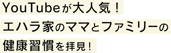 YouTubeが大人気！エハラ家のママとファミリーの健康習慣を拝見！