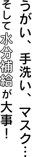 うがい、手洗い、マスク… そして水分補給が大事！
