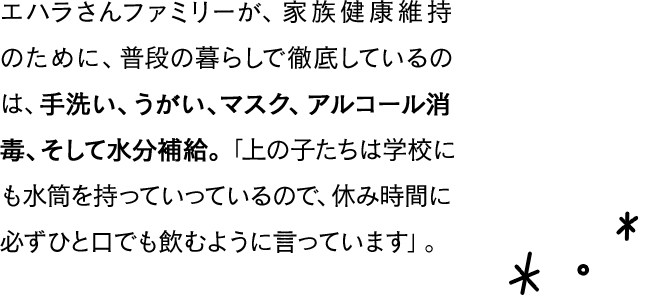 エハラさんファミリーが、家族健康維持のために、普段の暮らしで徹底しているのは、手洗い、うがい、マスク、アルコール消毒、そして水分補給。「上の子たちは学校にも水筒を持っていっているので、休み時間に必ずひと口でも飲むように言っています」。